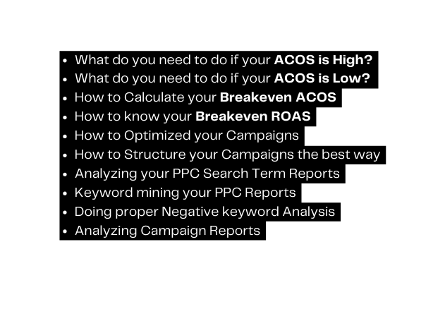 What do you need to do if your ACOS is High What do you need to do if your ACOS is Low How to Calculate your Breakeven ACOS How to know your Breakeven ROAS How to Optimized your Campaigns How to Structure your Campaigns the best way Analyzing your PPC Search Term Reports Keyword mining your PPC Reports Doing proper Negative keyword Analysis Analyzing Campaign Reports